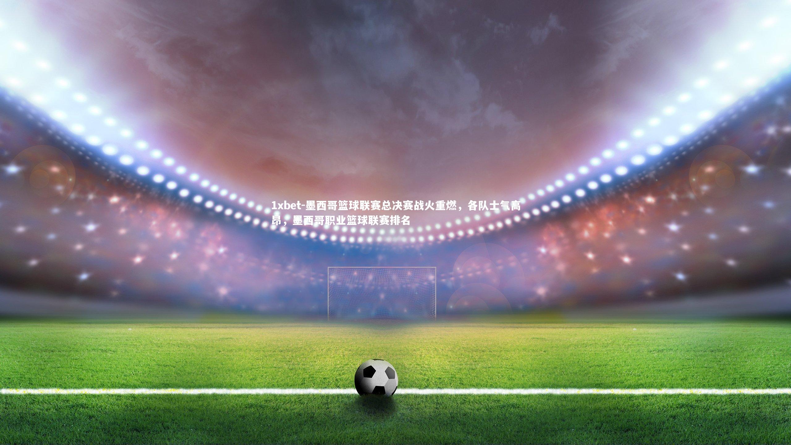 墨西哥篮球联赛总决赛战火重燃,各队士气高昂,墨西哥职业篮球联赛排名