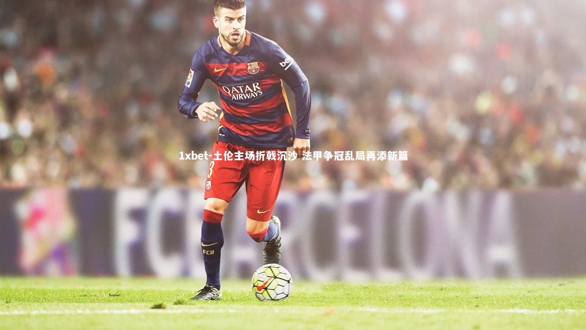 土伦主场折戟沉沙 法甲争冠乱局再添新篇